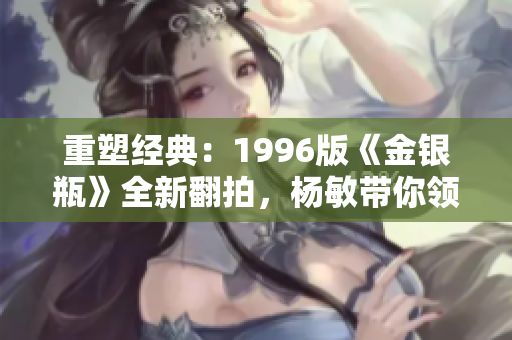 重塑经典：1996版《金银瓶》全新翻拍，杨敏带你领略古典情感的深度与魅力！