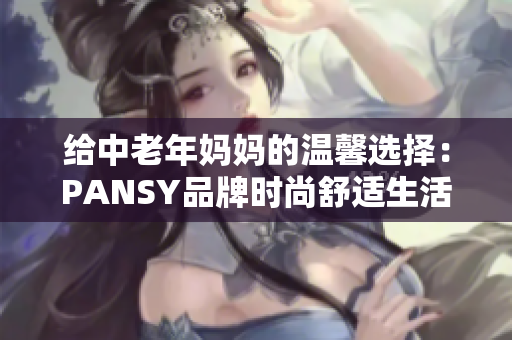给中老年妈妈的温馨选择：PANSY品牌时尚舒适生活服饰推荐