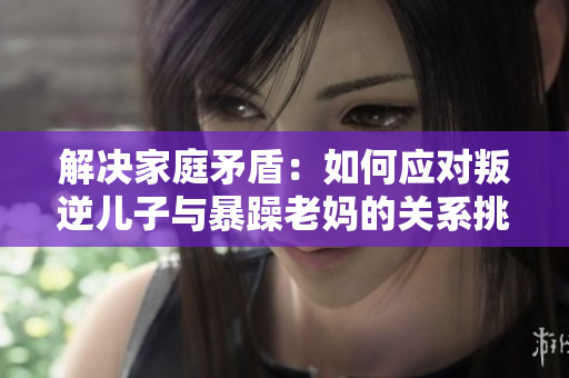 解决家庭矛盾：如何应对叛逆儿子与暴躁老妈的关系挑战