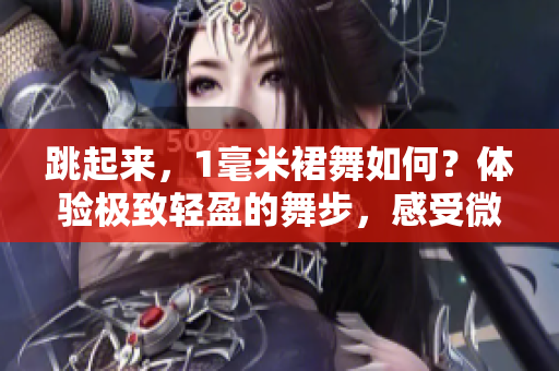 跳起来，1毫米裙舞如何？体验极致轻盈的舞步，感受微风拂过的美妙。