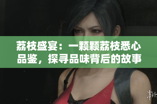荔枝盛宴：一颗颗荔枝悉心品鉴，探寻品味背后的故事