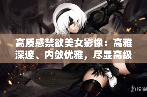 高质感禁欲美女影像：高雅深邃、内敛优雅，尽显高级时尚魅力