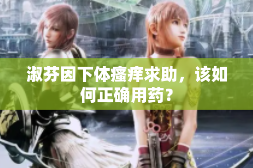淑芬因下体瘙痒求助，该如何正确用药？