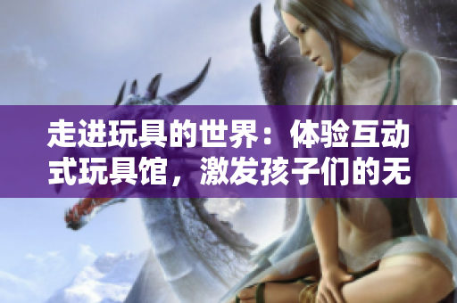 走进玩具的世界:体验互动式玩具馆,激发孩子们的无限想象力与创造力 走进玩具的世界:体验互动式玩具馆,激发孩子们的无限想象力与创造力