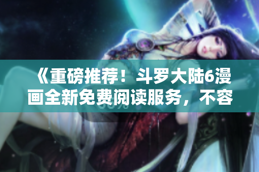 《重磅推荐！斗罗大陆6漫画全新免费阅读服务，不容错过的漫画盛宴！》
