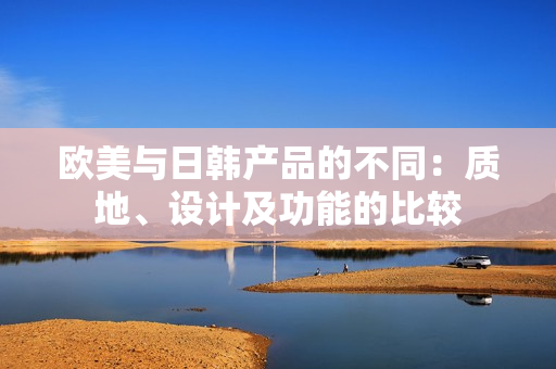 欧美与日韩产品的不同：质地、设计及功能的比较