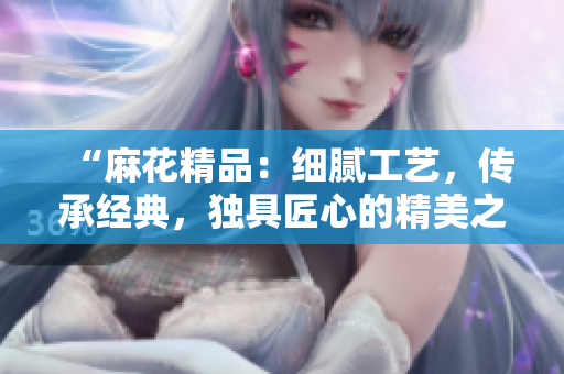 “麻花精品:细腻工艺,传承经典,独具匠心的精美之选” “麻花精品:细腻工艺,传承经典,独具匠心的精美之选”