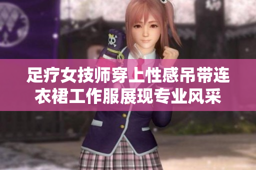足疗女技师穿上性感吊带连衣裙工作服展现专业风采 足疗女技师穿上性感吊带连衣裙工作服展现专业风采