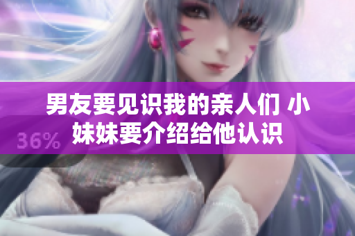 男友要见识我的亲人们 小妹妹要介绍给他认识 男友要见识我的亲人们 小妹妹要介绍给他认识