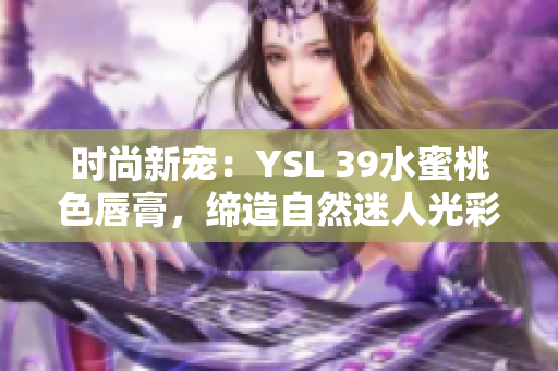 时尚新宠:YSL 39水蜜桃色唇膏,缔造自然迷人光彩 时尚新宠:YSL 39水蜜桃色唇膏,缔造自然迷人光彩