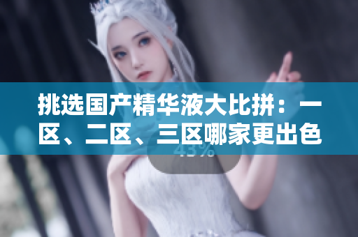 挑选国产精华液大比拼：一区、二区、三区哪家更出色？