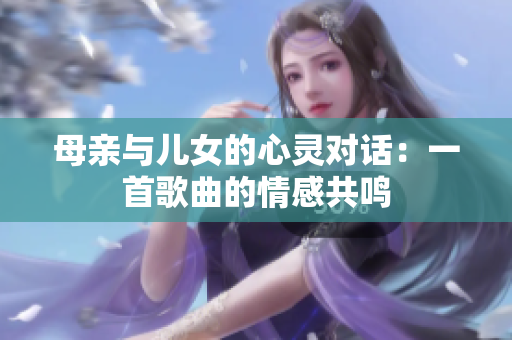 母亲与儿女的心灵对话:一首歌曲的情感共鸣 母亲与儿女的心灵对话:一首歌曲的情感共鸣