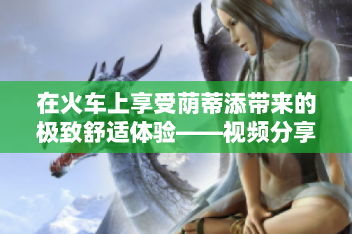 在火车上享受荫蒂添带来的极致舒适体验——视频分享