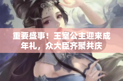 重要盛事！王室公主迎来成年礼，众大臣齐聚共庆