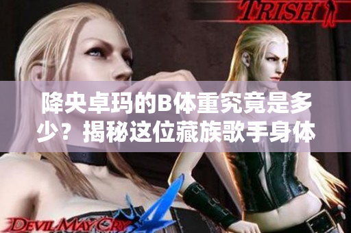 降央卓玛的B体重究竟是多少？揭秘这位藏族歌手身体数据