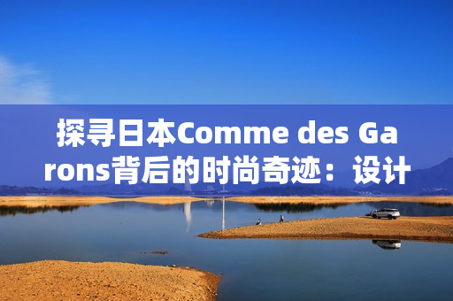 探寻日本Comme des Garons背后的时尚奇迹：设计与创新的完美结合
