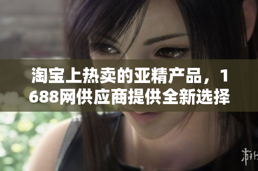 淘宝上热卖的亚精产品，1688网供应商提供全新选择