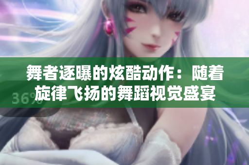 舞者逐曝的炫酷动作:随着旋律飞扬的舞蹈视觉盛宴 舞者逐曝的炫酷动作:随着旋律飞扬的舞蹈视觉盛宴