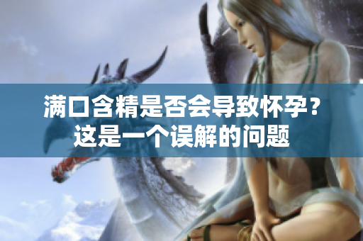 满口含精是否会导致怀孕?这是一个误解的问题 满口含精是否会导致怀孕?这是一个误解的问题