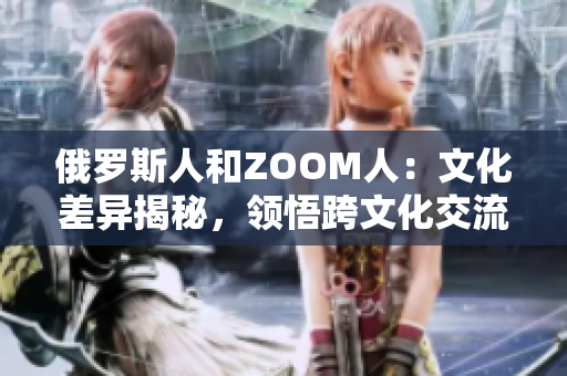 俄罗斯人和ZOOM人:文化差异揭秘,领悟跨文化交流的重要性 俄罗斯人和ZOOM人:文化差异揭秘,领悟跨文化交流的重要性