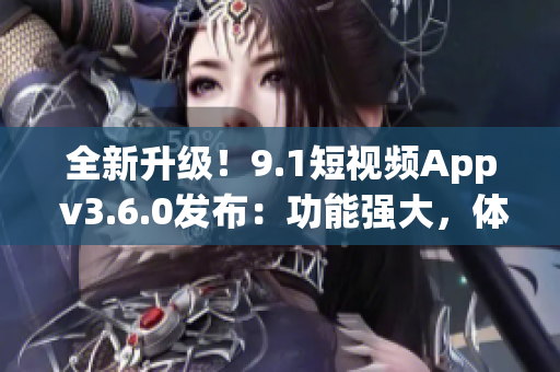 全新升级!9.1短视频App v3.6.0发布:功能强大,体验升级! 全新升级!9.1短视频App v3.6.0发布:功能强大,体验升级!