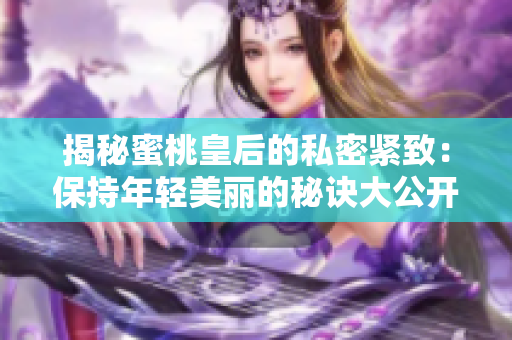 揭秘蜜桃皇后的私密紧致:保持年轻美丽的秘诀大公开! 揭秘蜜桃皇后的私密紧致:保持年轻美丽的秘诀大公开!