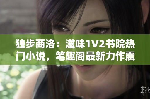 独步商洛:滋味1V2书院热门小说,笔趣阁最新力作震撼问世! 独步商洛:滋味1V2书院热门小说,笔趣阁最新力作震撼问世!