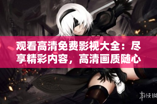 观看高清免费影视大全:尽享精彩内容,高清画质随心畅享 观看高清免费影视大全:尽享精彩内容,高清画质随心畅享