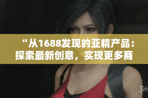 “从1688发现的亚精产品:探索最新创意,实现更多商机!” “从1688发现的亚精产品:探索最新创意,实现更多商机!”
