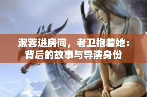 淑蓉进房间,老卫抱着她:背后的故事与导演身份 淑蓉进房间,老卫抱着她:背后的故事与导演身份