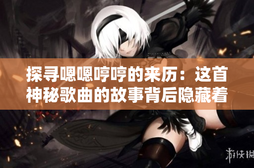 探寻嗯嗯哼哼的来历:这首神秘歌曲的故事背后隐藏着什么秘密? 探寻嗯嗯哼哼的来历:这首神秘歌曲的故事背后隐藏着什么秘密?