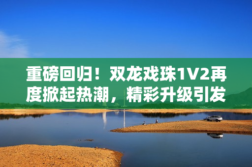重磅回归!双龙戏珠1V2再度掀起热潮,精彩升级引发期待 重磅回归!双龙戏珠1V2再度掀起热潮,精彩升级引发期待