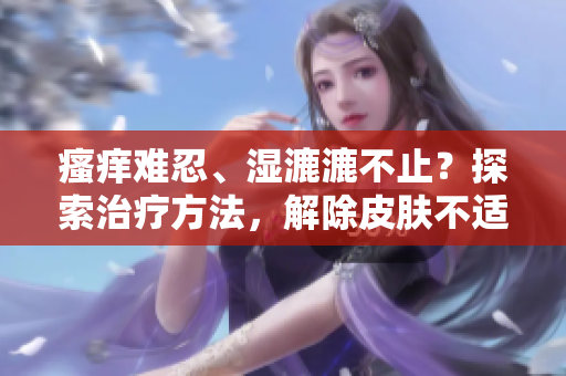 瘙痒难忍、湿漉漉不止?探索治疗方法,解除皮肤不适的烦恼 瘙痒难忍、湿漉漉不止?探索治疗方法,解除皮肤不适的烦恼