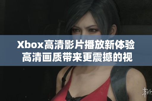 Xbox高清影片播放新体验 高清画质带来更震撼的视听享受 Xbox高清影片播放新体验 高清画质带来更震撼的视听享受