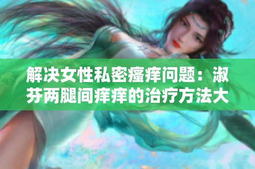 解决女性私密瘙痒问题:淑芬两腿间痒痒的治疗方法大揭秘! 解决女性私密瘙痒问题:淑芬两腿间痒痒的治疗方法大揭秘!