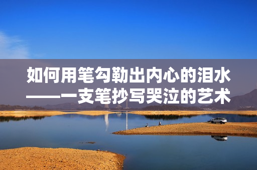 如何用笔勾勒出内心的泪水——一支笔抄写哭泣的艺术 如何用笔勾勒出内心的泪水——一支笔抄写哭泣的艺术