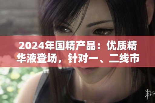 2024年国精产品:优质精华液登场,针对一、二线市场需求的最佳选择 2024年国精产品:优质精华液登场,针对一、二线市场需求的最佳选择