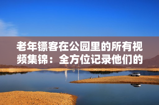 老年镖客在公园里的所有视频集锦:全方位记录他们的英勇壮举 老年镖客在公园里的所有视频集锦:全方位记录他们的英勇壮举