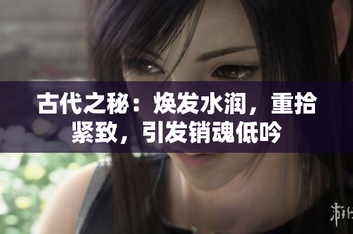 古代之秘:焕发水润,重拾紧致,引发销魂低吟 古代之秘:焕发水润,重拾紧致,引发销魂低吟
