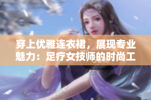 穿上优雅连衣裙,展现专业魅力:足疗女技师的时尚工作装备 穿上优雅连衣裙,展现专业魅力:足疗女技师的时尚工作装备