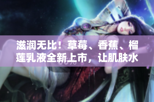 滋润无比!草莓、香蕉、榴莲乳液全新上市,让肌肤水润娇嫩,持久保湿9w97w! 滋润无比!草莓、香蕉、榴莲乳液全新上市,让肌肤水润娇嫩,持久保湿9w97w!