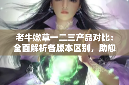 老牛嫩草一二三产品对比:全面解析各版本区别,助您选购最适合的产品 老牛嫩草一二三产品对比:全面解析各版本区别,助您选购最适合的产品
