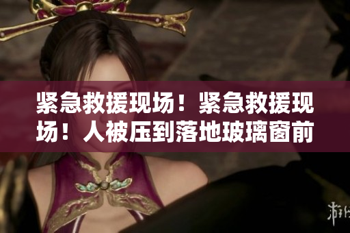 紧急救援现场!紧急救援现场!人被压到落地玻璃窗前! 紧急救援现场!紧急救援现场!人被压到落地玻璃窗前!