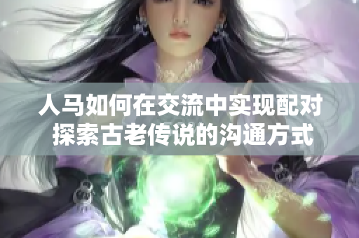 人马如何在交流中实现配对 探索古老传说的沟通方式 人马如何在交流中实现配对 探索古老传说的沟通方式