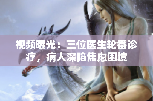 视频曝光:三位医生轮番诊疗,病人深陷焦虑困境 视频曝光:三位医生轮番诊疗,病人深陷焦虑困境
