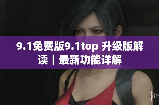 9.1免费版9.1top 升级版解读|最新功能详解 9.1免费版9.1top 升级版解读|最新功能详解