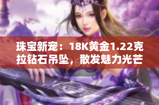 珠宝新宠:18K黄金1.22克拉钻石吊坠,散发魅力光芒 珠宝新宠:18K黄金1.22克拉钻石吊坠,散发魅力光芒