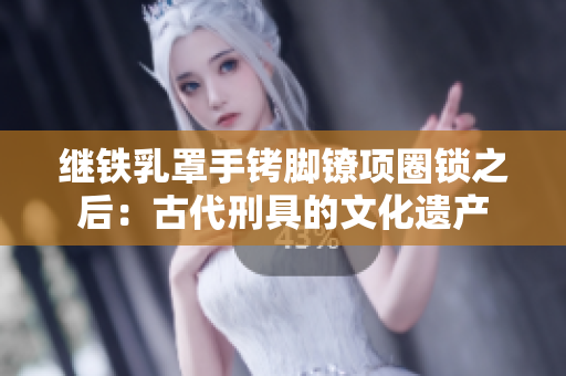 继铁乳罩手铐脚镣项圈锁之后:古代刑具的文化遗产 继铁乳罩手铐脚镣项圈锁之后:古代刑具的文化遗产