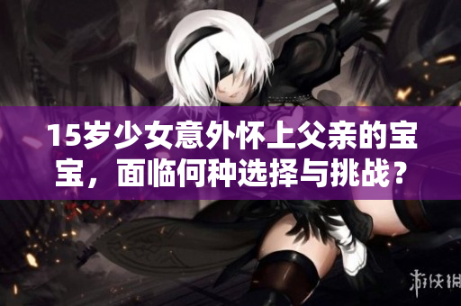 15岁少女意外怀上父亲的宝宝,面临何种选择与挑战?如何妥善处理这一复杂的家庭危机? 15岁少女意外怀上父亲的宝宝,面临何种选择与挑战?如何妥善处理这一复杂的家庭危机?