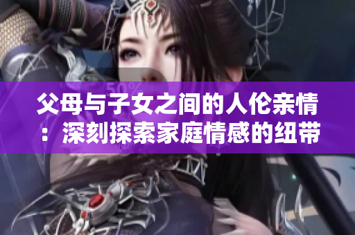 父母与子女之间的人伦亲情:深刻探索家庭情感的纽带 父母与子女之间的人伦亲情:深刻探索家庭情感的纽带